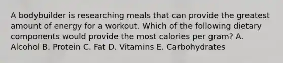 A bodybuilder is researching meals that can provide the greatest amount of energy for a workout. Which of the following dietary components would provide the most calories per gram? A. Alcohol B. Protein C. Fat D. Vitamins E. Carbohydrates