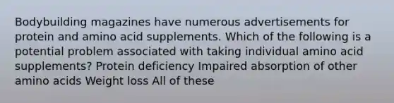 Bodybuilding magazines have numerous advertisements for protein and amino acid supplements. Which of the following is a potential problem associated with taking individual amino acid supplements? Protein deficiency Impaired absorption of other amino acids Weight loss All of these