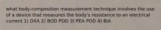 what body-composition measurement technique involves the use of a device that measures the body's resistance to an electrical current 1) DXA 2) BOD POD 3) PEA POD 4) BIA