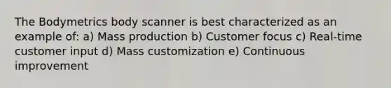 The Bodymetrics body scanner is best characterized as an example of: a) Mass production b) Customer focus c) Real-time customer input d) Mass customization e) Continuous improvement