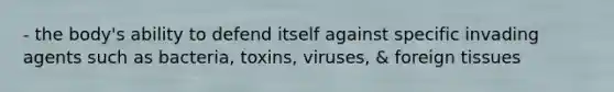 - the body's ability to defend itself against specific invading agents such as bacteria, toxins, viruses, & foreign tissues