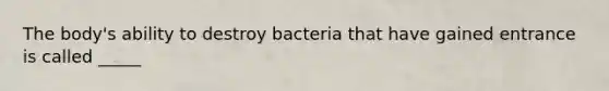 The body's ability to destroy bacteria that have gained entrance is called _____