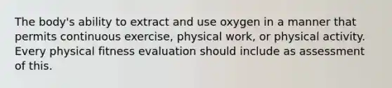 The body's ability to extract and use oxygen in a manner that permits continuous exercise, physical work, or physical activity. Every physical fitness evaluation should include as assessment of this.