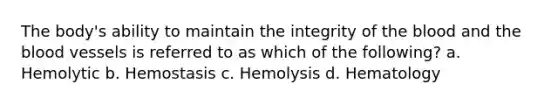 The body's ability to maintain the integrity of the blood and the blood vessels is referred to as which of the following? a. Hemolytic b. Hemostasis c. Hemolysis d. Hematology