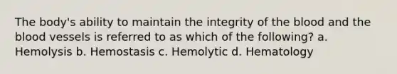 The body's ability to maintain the integrity of the blood and the blood vessels is referred to as which of the following? a. Hemolysis b. Hemostasis c. Hemolytic d. Hematology