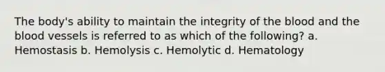 The body's ability to maintain the integrity of the blood and the blood vessels is referred to as which of the following? a. Hemostasis b. Hemolysis c. Hemolytic d. Hematology