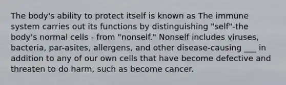 The body's ability to protect itself is known as The immune system carries out its functions by distinguishing "self"-the body's normal cells - from "nonself." Nonself includes viruses, bacteria, par-asites, allergens, and other disease-causing ___ in addition to any of our own cells that have become defective and threaten to do harm, such as become cancer.