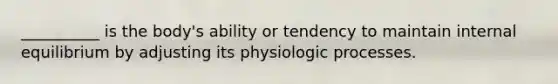 __________ is the body's ability or tendency to maintain internal equilibrium by adjusting its physiologic processes.