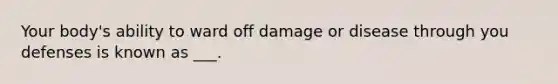 Your body's ability to ward off damage or disease through you defenses is known as ___.