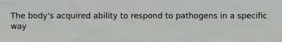 The body's acquired ability to respond to pathogens in a specific way