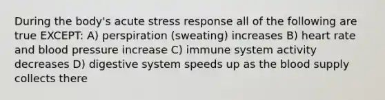 During the body's acute stress response all of the following are true EXCEPT: A) perspiration (sweating) increases B) heart rate and blood pressure increase C) immune system activity decreases D) digestive system speeds up as the blood supply collects there