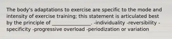 The body's adaptations to exercise are specific to the mode and intensity of exercise training; this statement is articulated best by the principle of ________________. -individuality -reversibility -specificity -progressive overload -periodization or variation