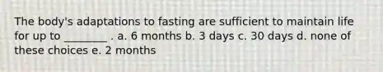 The body's adaptations to fasting are sufficient to maintain life for up to ________ . a. 6 months b. 3 days c. 30 days d. none of these choices e. 2 months