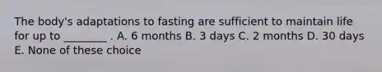 The body's adaptations to fasting are sufficient to maintain life for up to ________ . A. 6 months B. 3 days C. 2 months D. 30 days E. None of these choice