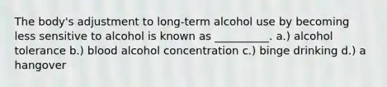 The body's adjustment to long-term alcohol use by becoming less sensitive to alcohol is known as __________. a.) alcohol tolerance b.) blood alcohol concentration c.) binge drinking d.) a hangover