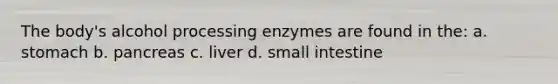 The body's alcohol processing enzymes are found in the: a. stomach b. pancreas c. liver d. small intestine