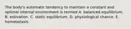 The body's automatic tendency to maintain a constant and optimal internal environment is termed A. balanced equilibrium. B. estivation. C. static equilibrium. D. physiological chance. E. homeostasis.