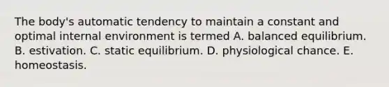 The body's automatic tendency to maintain a constant and optimal internal environment is termed A. balanced equilibrium. B. estivation. C. static equilibrium. D. physiological chance. E. homeostasis.