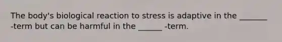 The body's biological reaction to stress is adaptive in the _______ -term but can be harmful in the ______ -term.