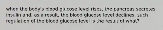 when the body's blood glucose level rises, the pancreas secretes insulin and, as a result, the blood glucose level declines. such regulation of the blood glucose level is the result of what?