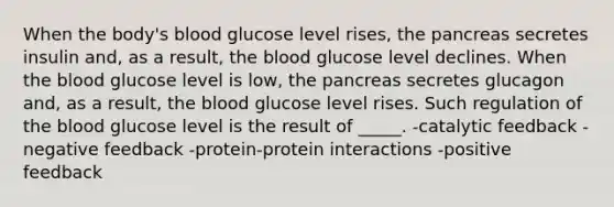 When the body's blood glucose level rises, the pancreas secretes insulin and, as a result, the blood glucose level declines. When the blood glucose level is low, the pancreas secretes glucagon and, as a result, the blood glucose level rises. Such regulation of the blood glucose level is the result of _____. -catalytic feedback -negative feedback -protein-protein interactions -positive feedback