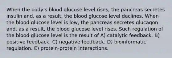 When the body's blood glucose level rises, the pancreas secretes insulin and, as a result, the blood glucose level declines. When the blood glucose level is low, the pancreas secretes glucagon and, as a result, the blood glucose level rises. Such regulation of the blood glucose level is the result of A) catalytic feedback. B) positive feedback. C) negative feedback. D) bioinformatic regulation. E) protein-protein interactions.