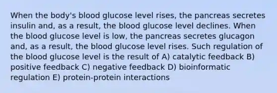 When the body's blood glucose level rises, <a href='https://www.questionai.com/knowledge/kITHRba4Cd-the-pancreas' class='anchor-knowledge'>the pancreas</a> secretes insulin and, as a result, <a href='https://www.questionai.com/knowledge/k7oXMfj7lk-the-blood' class='anchor-knowledge'>the blood</a> glucose level declines. When the blood glucose level is low, the pancreas secretes glucagon and, as a result, the blood glucose level rises. Such regulation of the blood glucose level is the result of A) catalytic feedback B) positive feedback C) negative feedback D) bioinformatic regulation E) protein-protein interactions