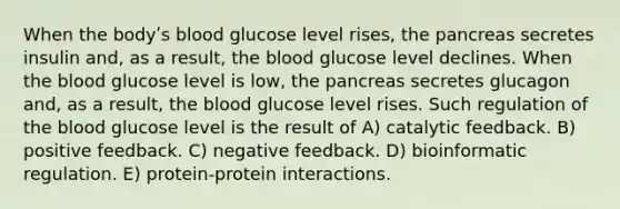 When the bodyʹs blood glucose level rises, the pancreas secretes insulin and, as a result, the blood glucose level declines. When the blood glucose level is low, the pancreas secretes glucagon and, as a result, the blood glucose level rises. Such regulation of the blood glucose level is the result of A) catalytic feedback. B) positive feedback. C) negative feedback. D) bioinformatic regulation. E) protein-protein interactions.