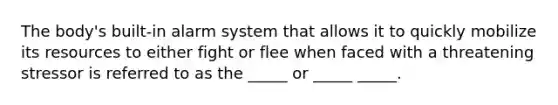 The body's built-in alarm system that allows it to quickly mobilize its resources to either fight or flee when faced with a threatening stressor is referred to as the _____ or _____ _____.