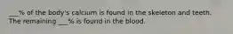 ___% of the body's calcium is found in the skeleton and teeth. The remaining ___% is found in the blood.