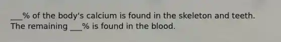 ___% of the body's calcium is found in the skeleton and teeth. The remaining ___% is found in the blood.