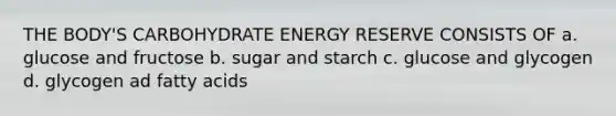 THE BODY'S CARBOHYDRATE ENERGY RESERVE CONSISTS OF a. glucose and fructose b. sugar and starch c. glucose and glycogen d. glycogen ad fatty acids