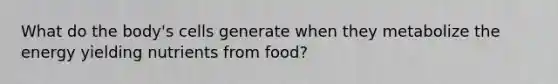 What do the body's cells generate when they metabolize the energy yielding nutrients from food?