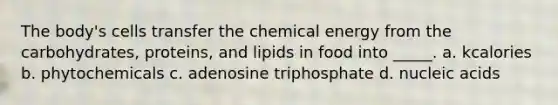 The body's cells transfer the chemical energy from the carbohydrates, proteins, and lipids in food into _____. a. kcalories b. phytochemicals c. adenosine triphosphate d. nucleic acids