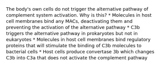 The body's own cells do not trigger the alternative pathway of complement system activation. Why is this? * Molecules in host cell membranes bind any MACs, deactivating them and preventing the activation of the alternative pathway * C3b triggers the alternative pathway in prokaryotes but not in eukaryotes * Molecules in host cell membranes bind regulatory proteins that will stimulate the binding of C3b molecules to bacterial cells * Host cells produce convertase 3b which changes C3b into C3a that does not activate the complement pathway