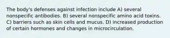 The body's defenses against infection include A) several nonspecific antibodies. B) several nonspecific amino acid toxins. C) barriers such as skin cells and mucus. D) increased production of certain hormones and changes in microcirculation.