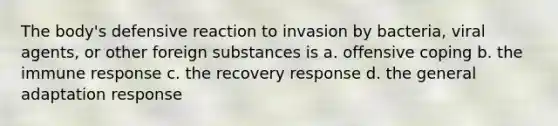 The body's defensive reaction to invasion by bacteria, viral agents, or other foreign substances is a. offensive coping b. the immune response c. the recovery response d. the general adaptation response