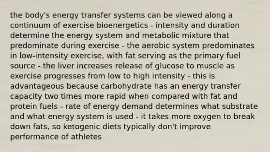 the body's energy transfer systems can be viewed along a continuum of exercise bioenergetics - intensity and duration determine the energy system and metabolic mixture that predominate during exercise - the aerobic system predominates in low-intensity exercise, with fat serving as the primary fuel source - the liver increases release of glucose to muscle as exercise progresses from low to high intensity - this is advantageous because carbohydrate has an energy transfer capacity two times more rapid when compared with fat and protein fuels - rate of energy demand determines what substrate and what energy system is used - it takes more oxygen to break down fats, so ketogenic diets typically don't improve performance of athletes