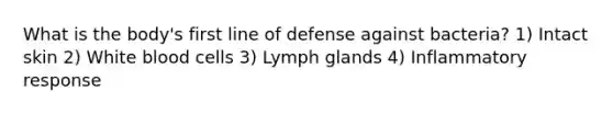 What is the body's first line of defense against bacteria? 1) Intact skin 2) White blood cells 3) Lymph glands 4) Inflammatory response