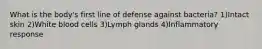 What is the body's first line of defense against bacteria? 1)Intact skin 2)White blood cells 3)Lymph glands 4)Inflammatory response