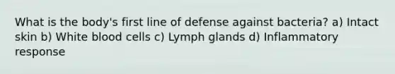 What is the body's first line of defense against bacteria? a) Intact skin b) White blood cells c) Lymph glands d) Inflammatory response