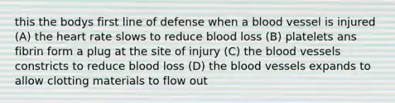 this the bodys first line of defense when a blood vessel is injured (A) the heart rate slows to reduce blood loss (B) platelets ans fibrin form a plug at the site of injury (C) the blood vessels constricts to reduce blood loss (D) the blood vessels expands to allow clotting materials to flow out