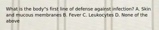 What is the body"s first line of defense against infection? A. Skin and mucous membranes B. Fever C. Leukocytes D. None of the above