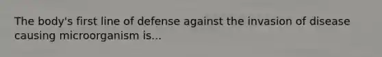 The body's first line of defense against the invasion of disease causing microorganism is...