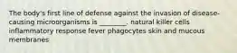 The body's first line of defense against the invasion of disease-causing microorganisms is ________. natural killer cells inflammatory response fever phagocytes skin and mucous membranes