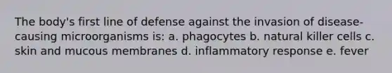 The body's first line of defense against the invasion of disease-causing microorganisms is: a. phagocytes b. natural killer cells c. skin and mucous membranes d. inflammatory response e. fever