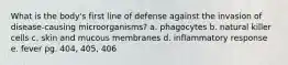 What is the body's first line of defense against the invasion of disease-causing microorganisms? a. phagocytes b. natural killer cells c. skin and mucous membranes d. inflammatory response e. fever pg. 404, 405, 406