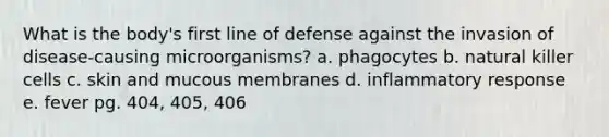 What is the body's first line of defense against the invasion of disease-causing microorganisms? a. phagocytes b. natural killer cells c. skin and mucous membranes d. inflammatory response e. fever pg. 404, 405, 406