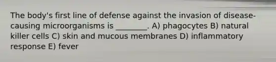 The body's first line of defense against the invasion of disease-causing microorganisms is ________. A) phagocytes B) natural killer cells C) skin and mucous membranes D) inflammatory response E) fever