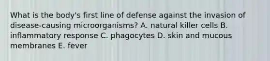 What is the body's first line of defense against the invasion of disease-causing microorganisms? A. natural killer cells B. inflammatory response C. phagocytes D. skin and mucous membranes E. fever